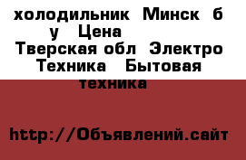 холодильник “Минск“ б/у › Цена ­ 2 000 - Тверская обл. Электро-Техника » Бытовая техника   